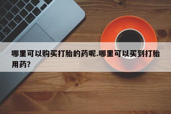 沂源打胎药私人哪里可以购买打胎的药呢.哪里可以买到打胎用药？