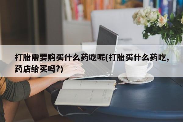 沂源打胎药私人打胎需要购买什么药吃呢(打胎买什么药吃,药店给买吗?)