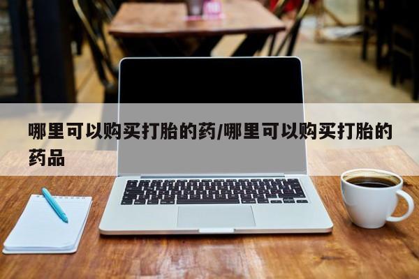 沂源打胎药私人哪里可以购买打胎的药/哪里可以购买打胎的药品