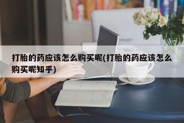 沂源打胎药私人打胎的药应该怎么购买呢(打胎的药应该怎么购买呢知乎)